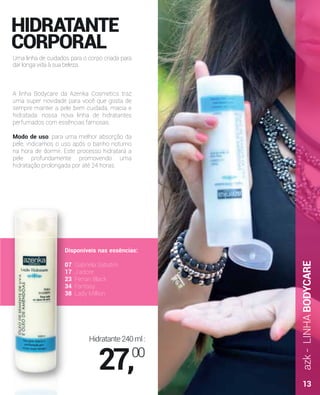 azk-LINHABODYCARE
A linha Bodycare da Azenka Cosmetics traz
uma super novidade para você que gosta de
sempre manter a pele bem cuidada, macia e
hidratada: nossa nova linha de hidratantes
perfumados com essências famosas.
Modo de uso: para uma melhor absorção da
pele, indicamos o uso após o banho noturno
na hora de dormir. Este processo hidratará a
pele profundamente promovendo uma
hidratação prolongada por até 24 horas.
HIDRATANTE
CORPORAL
Uma linha de cuidados para o corpo criada para
dar longa vida à sua beleza.
Disponíveis nas essências:
07 Gabriela Sabatini
17 J’adore
23 Ferrari Black
34 Fantasy
38 Lady Million
Hidratante240ml:
27,00
13
 