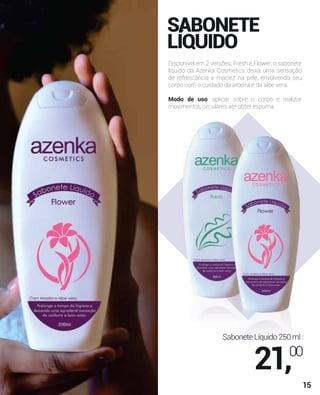 SABONETE
LÍQUIDO
Disponível em 2 versões, Fresh e Flower, o sabonete
líquido da Azenka Cosmetics deixa uma sensação
de refrescância e maciez na pele, envolvendo seu
corpo com o cuidado da aroeira e da aloe vera.
Modo de uso: aplicar sobre o corpo e realizar
movimentos circulares até obter espuma.
SaboneteLíquido250ml:
21,00
15
 
