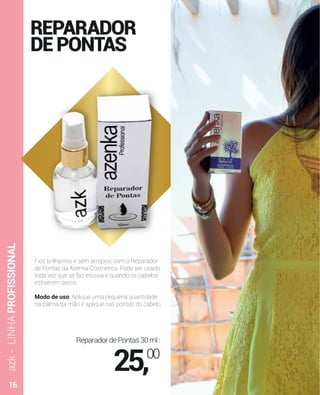 REPARADOR
DEPONTAS
Fios brilhantes e sem arrepios com o Reparador
de Pontas da Azenka Cosmetics. Pode ser usado
toda vez que se faz escova e quando os cabelos
estiverem secos.
Modo de uso: Aplique uma pequena quantidade
na palma da mão e aplique nas pontas do cabelo.
azk-LINHAPROFISSIONAL
ReparadordePontas30ml:
25,00
16
 