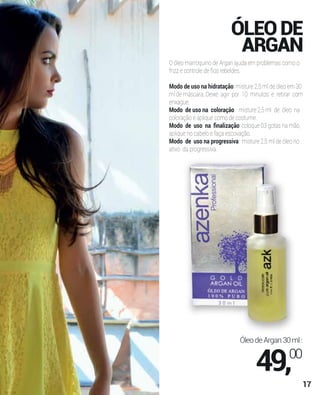 ÓLEODE
ARGAN
O óleo marroquino de Argan ajuda em problemas como o
frizz e controle de ﬁos rebeldes.
Modo de uso na hidratação: misture 2,5 ml de óleo em 30
ml de máscara. Deixe agir por 10 minutos e retirar com
enxague.
Modo de uso na coloração: misture 2,5 ml de óleo na
coloração e aplique como de costume.
Modo de uso na ﬁnalização: coloque 03 gotas na mão,
aplique no cabelo e faça escovação.
Modo de uso na progressiva: misture 2,5 ml de óleo no
ativo da progressiva.
ÓleodeArgan30ml:
49,00
17
 