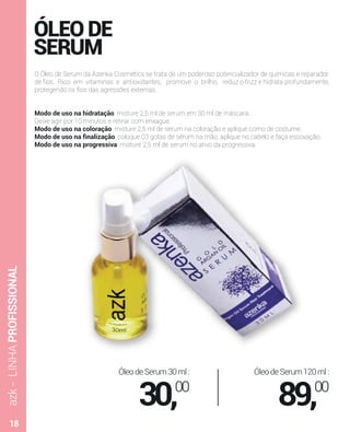 azk-LINHAPROFISSIONAL
O Óleo de Serum da Azenka Cosmetics se trata de um poderoso potencializador de químicas e reparador
de ﬁos. Rico em vitaminas e antioxidantes, promove o brilho, reduz o frizz e hidrata profundamente,
protegendo os ﬁos das agressões externas.
Modo de uso na hidratação: misture 2,5 ml de serum em 30 ml de máscara.
Deixe agir por 10 minutos e retirar com enxague.
Modo de uso na coloração: misture 2,5 ml de serum na coloração e aplique como de costume.
Modo de uso na ﬁnalização: coloque 03 gotas de sérum na mão, aplique no cabelo e faça escovação.
Modo de uso na progressiva: misture 2,5 ml de serum no ativo da progressiva.
ÓleodeSerum30ml:
30,00
ÓleodeSerum120ml:
89,00
ÓLEODE
SERUM
18
 