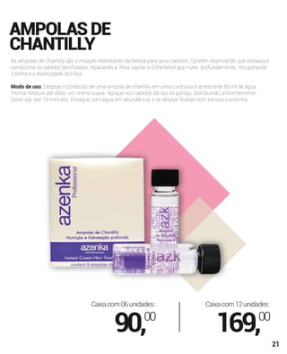 AMPOLASDE
CHANTILLY
As ampolas de Chantilly são o milagre instantâneo da beleza para seus cabelos. Contém vitamina B6 que restaura e
condiciona os cabelos daniﬁcados, reparando a ﬁbra capilar, e D’Pantenol que nutre profundamente, recuperando
o brilho e a elasticidade dos ﬁos.
Modo de uso: Despeje o conteúdo de uma ampola de chantilly em uma cumbuca e acrescente 50 ml de água
morna. Misture até obter um creme suave. Aplique nos cabelos da raiz às pontas, distribuindo uniformemente.
Deixe agir por 15 minutos. Enxague com água em abundância, e se desejar ﬁnalize com escova e prancha.
Caixacom06unidades:
90,00
Caixacom12unidades:
169,00
21
 