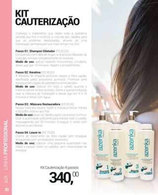 azk-LINHAPROFISSIONAL
KIT
CAUTERIZAÇÃO
Conheça o tratamento que repõe toda a queratina
perdida dos ﬁos e cicatriza a cutícula dos cabelos para
que as proteínas depositadas, através de uma
hidratação, permaneçam por mais tempo nos ﬁos.
Passo 01: Shampoo Dilatador (R$ 80,00)
Enriquecido com óleo de Argan, o shampoo dilatador de
cutículas remove completamente os resíduos.
Modo de uso: aplicar fazendo movimentos circulares,
deixar agir por 10 minutos. Repetir o procedimento.
Passo 02: Keratina (R$ 95,00)
A Keratina de impacto profundo repara a ﬁbra capilar,
daniﬁcada pelos processos químicos. Promove uma
nonoqueratinização de peptídeos e aminoácidos.
Modo de uso: colocar em todo o cabelo quando o
mesmo estiver emborrachado. Sobre a queratina líquida
usar a máscara de hidratação e deixar agir por 5 a 10
minutos e retirar com água.
Passo 03: Máscara Restauradora (R$ 95,00)
Nossa máscara repara, repõe a massa proteica, hidrata
e dá brilho intenso aos ﬁos.
Modo de uso: lavar os cabelos após o processo químico.
Usar a quantidade suﬁciente para enluvar todo o cabelo,
massageando por 05 minutos. Enxaguar e secar com
escova ou ao natural.
Passo 04: Leave-in (R$ 70,00)
Creme de tratamento da ﬁbra capilar sem enxague,
enriquecido com aminoácidos revestidos.
Modo de uso: colocar uma pequena quantidade nas
mãos e passar sobre os cabelos, sem necessidade de
enxague.
KitCauterização4passos:
340,00
30
 