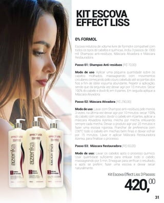 KITESCOVA
EFFECTLISS
0% FORMOL
R$ 60,00
Escova redutora de volume livre de formol e compatível com
todos os tipos de cabelos e químicas. Inclui 3 passos de 1000
ml: Shampoo anti-resíduos, Máscara Ativadora e Máscara
Restauradora.
Passo 01: Shampoo Anti-resíduos (R$ 70,00)
Modo de uso: Aplicar uma pequena quantidade sobre os
cabelos molhados, massageando com movimentos
circulares começando pelo couro cabeludo até as pontas dos
ﬁos a ﬁm de obter espuma abundante. Repetir a aplicação,
sendo que da segunda vez deixar agir por 10 minutos. Secar
100% do cabelo e dividi-lo em 4 partes. Em seguida aplique a
Máscara Ativadora.
Passo 02: Máscara Ativadora (R$ 290,00)
Modo de uso: Lavar com Shampoo anti-resíduos pelo menos
3 vezes, na última vez deixar agir por 10 minutos, secar 100%
do cabelo com secador, dividir o cabelo em 4 partes, aplicar a
máscara Ativadora Azenka, mecha por mecha, enluvando
sempre cada mecha. Deixar o produto agir por 20 minutos e
fazer uma escova rigorosa. Pranchar de preferencia com
230°C todo o cabelo em mechas bem ﬁnas e deixar esfriar
por 15 minutos. Lavar e aplicar Máscara Restauradora
Azenka, para ﬁnalizar o processo.
Passo 03: Máscara Restauradora (R$ 60,00)
Modo de uso: Lavar os cabelos após o processo químico.
Usar quantidade suﬁciente para enluvar todo o cabelo,
massageando por 5 min. Enxaguar para veriﬁcar o resultado,
e após se preferir, fazer uma escova e deixar secar
naturalmente.
KitEscovaEffectLiss3Passos:
420,00
31
 
