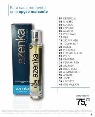 01 ESSENCIAL
02 MALBEC
03 KOUROS
04 LAPIDUS
05 AZARRO
11 PORTINARI
12 D&G
13 212 VIP MEN
16 TOMMY BOY
20 DIESEL
22 PRESENCE
23 FERRARI BLACK
25 PÓLO
26 INVICTUS
28 FERRARI RED
29 212 MEN
30 HUGO BOSS
31 ARMANI CODE
35 ANIMALE
37 JOOP!
39 LACOSTE
40 ONE MILLION
" Qualquer semelhança olfativa com os produtos clássicos do mercado não tem conotação de cópia ou imitação. Disponibilizamos ao público uma grande variedade de perfumes,
baseados nas notas aromáticas clássicas mais utilizadas no mercado de perfumaria. Os produtos Azenka Cosmetics são produzidos dentro das normas brasileiras e
comercializados sob supervisão da ANVISA. As marcas comerciais, registradas ou não, que aparecem nesta página são de propriedade das empresas mencionadas."
Para cada momento,
uma opção marcante
Perfume50ml:
75,00
7
 