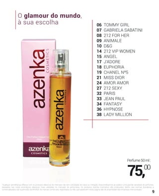 9
06 TOMMY GIRL
07 GABRIELA SABATINI
08 212 FOR HER
09 ANIMALE
10 D&G
14 212 VIP WOMEN
15 ANGEL
17 J'ADORE
18 EUPHORIA
19 CHANEL Nª5
21 MISS DIOR
24 AMOR AMOR
27 212 SEXY
32 PARIS
33 JEAN PAUL
34 FANTASY
36 HYPNOSE
38 LADY MILLION
"Qualquer semelhança olfativa com os produtos clássicos do mercado não tem conotação de cópia ou imitação. Disponibilizamos ao público uma grande variedade de perfumes,
baseados nas notas aromáticas clássicas mais utilizadas no mercado de perfumaria. Os produtos Azenka Cosmetics são produzidos dentro das normas brasileiras e
comercializados sob supervisão da ANVISA. As marcas comerciais, registradas ou não, que aparecem nesta página são de propriedade das empresas mencionadas."
O glamour do mundo,
à sua escolha
Perfume50ml:
75,00
 