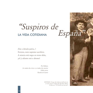 “Suspiros de
            España”
LA VIDA COTIDIANA



¡Van a deixala patria…!
Forzoso, mais supremo sacrificio.
A miseria está negra en torno deles,
¡ai! ¡i adiante está o abismo!


                                     Pra Habana
      As viudas dos vivos e as viudas dos mortos
                                     Follas novas
                                Rosalía de Castro




                                          ANÓNIMO. Grupo de indianos de Porrúa en
                                           un acto social. Finales del siglo XIX. México
                                                  (Colección “El Oriente de Asturias”)



110
 