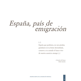 España, país de
         emigración
                      (…)
                      España que perdimos, no nos pierdas;
                      guárdanos en tu frente derrumbada,
                      conserva a tu costado el hueco vivo
                      de nuestra ausencia amarga (…)


                                                  A bordo del Sinaia
                                                      Pedro Garfias




      MEMORIA GRÁFICA DE LA EMIGRACIÓN ESPAÑOLA

                                                                13
 