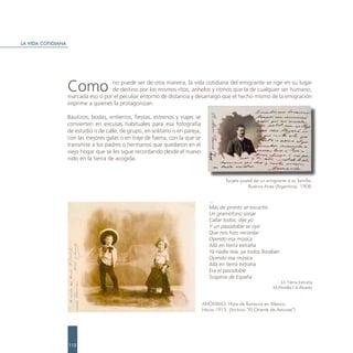 LA VIDA COTIDIANA




                    Como              no puede ser de otra manera, la vida cotidiana del emigrante se rige en su lugar
                                      de destino por los mismos ritos, anhelos y ritmos que la de cualquier ser humano,
                    marcada eso sí por el peculiar entorno de distancia y desarraigo que el hecho mismo de la emigración
                    imprime a quienes la protagonizan.

                    Bautizos, bodas, entierros, fiestas, estrenos y viajes se
                    convierten en excusas habituales para esa fotografía
                    de estudio o de calle, de grupo, en solitario o en pareja,
                    con las mejores galas o en traje de faena, con la que se
                    transmite a los padres o hermanos que quedaron en el
                    viejo hogar que se les sigue recordando desde el nuevo
                    nido en la tierra de acogida.


                                                                                            Tarjeta postal de un emigrante a su familia.
                                                                                                        Buenos Aires (Argentina). 1908.


                                                                                    …
                                                                                    Más de pronto se escuchó
                                                                                    Un gramófono sonar
                                                                                    Callar todos, dije yo
                                                                                    Y un pasodoble se oyó
                                                                                    Que nos hizo recordar
                                                                                    Oyendo esa música
                                                                                    Allá en tierra extraña
                                                                                    Ya nadie reía, ya todos lloraban
                                                                                    Oyendo esa música
                                                                                    Allá en tierra extraña
                                                                                    Era el pasodoble
                                                                                    Suspiros de España
                                                                                                                       En Tierra Extraña
                                                                                                                    M.Penella / A.Álvarez


                                                                                 ANÓNIMO. Hijos de llaniscos en México.
                                                                                 Hacia 1913. (Archivo “El Oriente de Asturias”)




                    112
 