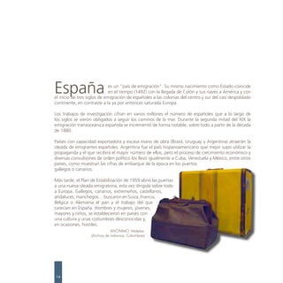 España                        es un “país de emigración”. Su mismo nacimiento como Estado coincide
                              en el tiempo (1492) con la llegada de Colón y sus naves a América y con
el inicio de tres siglos de emigración de españoles a las colonias del centro y sur del casi despoblado
continente, en contraste a la ya por entonces saturada Europa.

Los trabajos de investigación cifran en varios millones el número de españoles que a lo largo de
los siglos se vieron obligados a seguir los caminos de la mar. Durante la segunda mitad del XIX la
emigración transoceánica española se incrementó de forma notable, sobre todo a partir de la década
de 1880.

Países con capacidad exportadora y escasa mano de obra (Brasil, Uruguay y Argentina) atraerán la
oleada de emigrantes españoles. Argentina fue el país hispanoamericano que mejor supo utilizar la
propaganda y el que recibirá el mayor número de ellos, pero el proceso de crecimiento económico y
diversas convulsiones de orden político los llevó igualmente a Cuba, Venezuela y México, entre otros
países, como muestran las cifras de embarque de la época en los puertos
gallegos o canarios.

Más tarde, el Plan de Estabilización de 1959 abrió las puertas
a una nueva oleada emigratoria, esta vez dirigida sobre todo
a Europa. Gallegos, canarios, extremeños, castellanos,
andaluces, manchegos… buscaron en Suiza, Francia,
Bélgica o Alemania el pan y el trabajo del que
carecían en España. Hombres y mujeres, jóvenes,
mayores y niños, se establecieron en países con
una cultura y unas costumbres desconocidas y,
en ocasiones, hostiles.
                               ANÓNIMO. Maletas.
                   (Archivo de Indianos. Colombres)




14
 