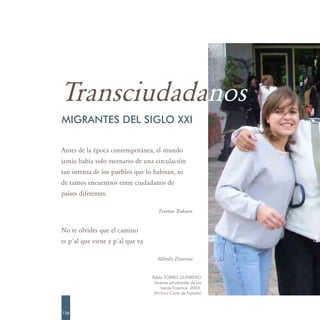 Transciudadanos
MIGRANTES DEL SIGLO XXI

Antes de la época contemporánea, el mundo
jamás había sido escenario de una circulación
tan intensa de los pueblos que lo habitan, ni
de tantos encuentros entre ciudadanos de
países diferentes.

                                     Tzvetan Todorov


No te olvides que el camino
es p´al que viene y p´al que va

                                    Alfredo Zitarrosa


                                  Pablo TORRES GUERRERO
                                   Jóvenes estudiantes de las
                                       becas Erasmus. 2004.
                                   (Archivo Carta de España)



136
 