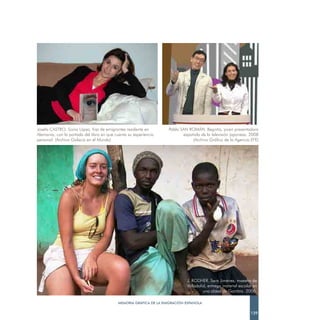 Josefa CASTRO. Sonia López, hija de emigrantes residente en        Pablo SAN ROMÁN. Begoña, joven presentadora
Alemania, con la portada del libro en que cuenta su experiencia           española de la televisión japonesa. 2008
personal. (Archivo Galacia en el Mundo)                                        (Archivo Gráfico de la Agencia EFE)




                                                                            J. RODHER. Sara Jiménez, maestra de
                                                                            Valladolid, entrega material escolar en
                                                                                     una aldea de Gambia. 2006.

                                           MEMORIA GRÁFICA DE LA EMIGRACIÓN ESPAÑOLA

                                                                                                               139
 