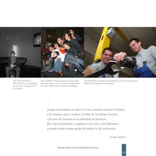 J.M. DÍAZ BURGOS.            Tony MAGÁN. Descendientes de españoles        Tony MAGÁN. Jóvenes participantes en el Convenio Hispano
Raúl Cabiñano es fotógrafo   participantes en un Encuentro de Jóvenes en   Alemán de prácticas en empresas.
e hijo de un emigrante en    el centro del INJUVE en Mollina (Málaga).
La Habana.




                                    …


                                    porque el extranjero no sólo es el otro, nosotros mismos lo fuimos
                                    o lo seremos, ayer o mañana, al albur de un destino incierto:
                                    cada uno de nosotros es un extranjero en potencia.
                                    Por cómo percibimos y acogemos a los otros, a los diferentes,
                                    se puede medir nuestro grado de barbarie o de civilización.

                                                                                                     Tzvetan Todorov



                                               MEMORIA GRÁFICA DE LA EMIGRACIÓN ESPAÑOLA

                                                                                                                  141
 