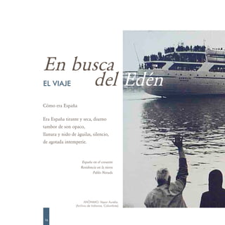 En busca
     del Edén
EL VIAJE

Cómo era España

Era España tirante y seca, diurno
tambor de son opaco,
llanura y nido de águilas, silencio,
de agotada intemperie.



                      España en el corazón
                     Residencia en la tierra
                            Pablo Neruda




                        ANÓNIMO. Vapor Aurelia.
                  (Archivo de Indianos. Colombres)



16
 
