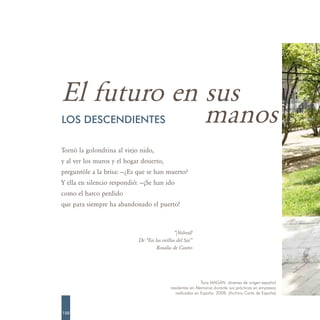 El futuro en sus
             manos
LOS DESCENDIENTES

Tornó la golondrina al viejo nido,
y al ver los muros y el hogar desierto,
preguntóle a la brisa: —¿Es que se han muerto?
Y ella en silencio respondió: —¡Se han ido
como el barco perdido
que para siempre ha abandonado el puerto!



                                               “¡Volved!
                             De “En las orillas del Sar”
                                     Rosalía de Castro




                                                              Tony MAGÁN. Jóvenes de origen español
                                             residentes en Alemania durante sus prácticas en empresas
                                                radicadas en España. 2008. (Archivo Carta de España)



150
 