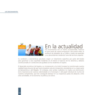 LOS DESCENDIENTES




                                                           En la actualidad
                                                           nos encontramos con un hecho incuestionable, herencia
                                                           en gran parte de nuestra emigración y de nuestro exilio: la
                                                           existencia de alrededor de un millón y medio de españoles
                                                           y sus descendientes residiendo fuera del territorio español.

                    Su condición y características peculiares exigen un tratamiento específico por parte del Estado
                    para garantizar a esos españoles residentes en el exterior el ejercicio de los derechos y deberes
                    constitucionales en condiciones de igualdad con los residentes en España.

                    El desarrollo económico de España y su incorporación a la Unión Europea ha transformado nuestra
                    realidad hasta el punto de que hoy es receptora neta de inmigrantes, procedentes en su mayor parte
                    de Iberoamérica y del Magreb. Sin embargo, este cambio cualitativo no implica una disminución
                    de la importancia de nuestras colectividades en el extranjero ni del papel individual de muchos de
                    nuestros compatriotas, que han conseguido destacar en sus respectivos países de adopción, entre
                    otras actividades, en la economía, la política y la cultura.




                    152
 