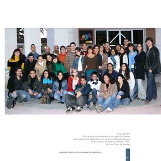 Tony MAGÁN.
                      Foto de grupo de asistentes al encuentro de jóvenes
             descendientes de españoles en el Centro Euroiberoamericano
                               de la Juventud de Mollina. Málaga. 2006.
                                               (Archivo Carta de España)


MEMORIA GRÁFICA DE LA EMIGRACIÓN ESPAÑOLA

                                                                    161
 