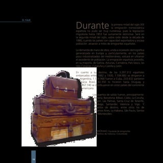 EL VIAJE


                Durante                       la primera mitad del siglo XIX
                                              la emigración transoceánica
                española no pudo ser muy numerosa, pues la legislación
                migratoria hasta 1853 fue sumamente restrictiva. Será en
                la segunda mitad del siglo, sobre todo desde la década de
                1880, cuando los países con capacidad exportadora y escasa
                población atraerán a miles de emigrantes españoles.

                La demanda de mano de obra, unida a la presión demográfica
                generalizada en Europa y, particularmente, en los países
                poco industrializados del mediterráneo, volcará en ultramar
                el excedente de población. La emigración española procedía,
                en su mayoría, de Galicia, Asturias, Cantabria, País Vasco, las
                Islas Canarias, Cataluña y Castilla y León.

                En cuanto a su destino, de los 3.297.312 españoles
                embarcados entre 1882 y 1930, 1.594.882 se dirigieron a
                   Argentina, 1.118.968 fueron a Cuba, 233.432 partieron
                    hacia Brasil, 82.350 lo hicieron hacia Uruguay y
                    267.740 se distribuyeron en otros países del continente
                    americano.

                               Los puertos de salida fueron, principalmente:
                                Almería, Barcelona, Bilbao, Cádiz, La Coruña,
                                 Gijón, Las Palmas, Santa Cruz de Tenerife,
                                 Málaga, Santander, Valencia y Vigo. Y
                                puertos de destino, entre otros los de
                                 Buenos Aires, La Habana, Sâo Paulo, Santos
                                  y Montevideo.




                                  ANÓNIMO. Equipaje de emigrantes.
                                  (Archivo de Indianos. Colombres)




           18
 