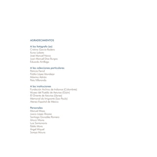 AGRADECIMIENTOS

A los fotógrafo (as)
Cristina García Rodero
Xurxo Lobato
José Manuel Navia
Juan Manuel Díaz Burgos
Eduardo Arrillaga

A las colecciones particulares
Patricia Ferrol
Publio López Mondejar
Máximo Adrián
Pata Villaranda

A las instituciones
Fundación Archivo de Indianos (Colombres)
Museo del Pueblo de Asturias (Gijón)
El Oriente de Asturias (Llanes)
Memorial do Imigrante (Sao Paulo)
Ateneo Español de México

Personales
Manuel Maya
Juaco López Álvarez
Santiago González Romero
Arturo Viloria
Luis Santamaría
Pablo Mora
Ángel Miquel
Soraya Moura
 