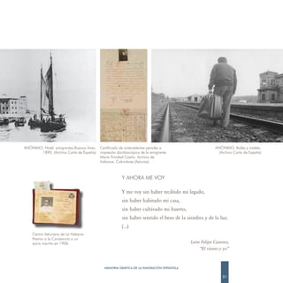 ANÓNIMO. Hotel emigrantes.Buenos Aires.   Certificado de antecedentes penales e                      ANÓNIMO. Raíles y maleta.
       1890. (Archivo Carta de España)    impresión dactiloscópica de la emigrante                     (Archivo Carta de España)
                                          María Trinidad Castro. Archivo de
                                          Indianos. Colombres (Asturias)



                                                       Y AHORA ME VOY

                                                       Y me voy sin haber recibido mi legado,
                                                       sin haber habitado mi casa,
                                                       sin haber cultivado mi huerto,
                                                       sin haber sentido el beso de la siembra y de la luz.
                                                       (…)
    Centro Asturiano de La Habana.
    Premio a la Constancia a un
    socio inscrito en 1906.                                                             León Felipe Camino,
                                                                                            “El viento y yo”



                                            MEMORIA GRÁFICA DE LA EMIGRACIÓN ESPAÑOLA

                                                                                                         21
 
