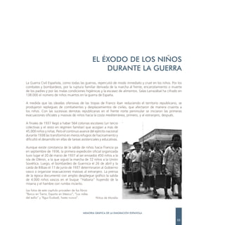 EL ÉXODO DE LOS NIÑOS
                                                        DURANTE LA GUERRA
La Guerra Civil Española, como todas las guerras, repercutió de modo inmediato y cruel en los niños. Por los
combates y bombardeos, por la ruptura familiar derivada de la marcha al frente, encarcelamiento o muerte
de los padres y por las malas condiciones higiénicas y la escasez de alimentos. Salas Larrazábal ha cifrado en
138.000 el número de niños muertos en la guerra de España.

A medida que las oleadas ofensivas de las tropas de Franco iban reduciendo el territorio republicano, se
produjeron repliegues de combatientes y desplazamientos de civiles, que afectaron de manera cruenta a
los niños. Con las sucesivas derrotas republicanas en el frente norte peninsular se iniciaron las primeras
evacuaciones oficiales y masivas de niños hacia la costa mediterránea, primero, y al extranjero, después.

A finales de 1937 llegó a haber 564 colonias escolares (un tercio
colectivas y el resto en régimen familiar) que acogían a más de
45.000 niños y niñas. Pero el continuo avance del ejército nacional
durante 1938 las transformó en meros refugios de hacinamiento y
dificultó el desarrollo en ellas de tareas asistenciales y educativas.

Aunque existe constancia de la salida de niños hacia Francia ya
en septiembre de 1936, la primera expedición oficial organizada
tuvo lugar el 20 de marzo de 1937 al ser enviados 450 niños a la
isla de Olèron, a la que siguió la marcha de 72 niños a la Unión
Soviética. Luego, el bombardeo de Guernica el 26 de abril y la
caída de Bilbao el 17 de junio de 1937 determinaron al Gobierno
vasco a organizar evacuaciones masivas al extranjero. La prensa
de la época documentó con amplio despliegue gráfico la salida
de 4.000 niños vascos en el buque “Habana” huyendo de la
miseria y el hambre con rumbo incierto.
Las fotos de este capítulo proceden de los libros
“Barco en Tierra. España en Mexico”, “Los raíles
del exilio” y “Agur Euskadi, hasta nunca”.           Niños de Morelia



                                             MEMORIA GRÁFICA DE LA EMIGRACIÓN ESPAÑOLA

                                                                                                          23
 