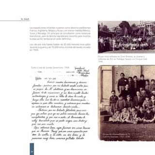 EL VIAJE



           Las expediciones infantiles tuvieron como destinos preferentes
           Francia, Inglaterra, Bélgica y Rusia, y en menor medida México,
           Suiza y Noruega. En principio se concibieron como estancias
           transitorias, pero la derrota republicana convirtió para muchos
           la evacuación temporal en exilio definitivo.

           Los cálculos más fiables hablan de 30.000 menores evacuados
           durante la guerra y de 70.000 niños víctimas del éxodo iniciado
           en 1939.

                                                                             Grupo niños exiliados en Gran Brataña, ya jóvenes y
                                                                             militantes de JSU, en Trafalgar Square con Enrique Líster.
                                                                             1946

            Carta a casa de Juantxo Santamaría. 1938




                                                                                  Grupo de niños exiliados en la
                                                                                  Colonia Swansea. 1937-1938




           24
 