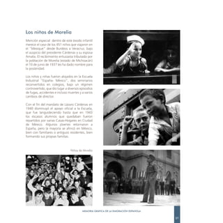 Los niños de Morelia
Mención especial dentro de este éxodo infantil
merece el caso de los 451 niños que viajaron en
el “Mexique” desde Burdeos a Veracruz, bajo
el auspicio del presidente Cárdenas y su esposa
Amalia. El recibimiento entusiasta tributado por
la población de Morelia (estado de Michoacán)
el 10 de junio de 1937 les ha dado nombre para
la posteridad.

Los niños y niñas fueron alojados en la Escuela
Industrial “España- México”, dos seminarios
reconvertidos en colegios, bajo un régimen
controvertido, que dio lugar a diversos episodios
de fugas, accidentes e incluso muertes y a varios
cambios de director.

Con el fin del mandato de Lázaro Cárdenas en
1940 disminuyó el apoyo oficial a la Escuela,
que fue languideciendo hasta que en 1943
los escasos alumnos que quedaban fueron
repartidos por varias Casas-Hogares en Ciudad
de México. Algunos jóvenes retornaron a
España, pero la mayoría se afincó en México,
bien con familiares o antiguos residentes, bien
formando sus propias familias.



                                Niños de Morelia




                                         MEMORIA GRÁFICA DE LA EMIGRACIÓN ESPAÑOLA

                                                                                     27
 