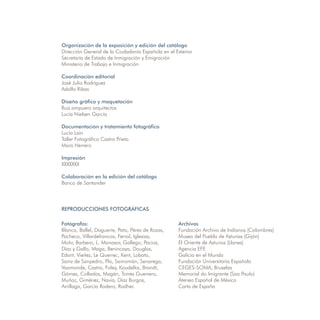Organización de la exposición y edición del catálogo
Dirección General de la Ciudadanía Española en el Exterior
Secretaría de Estado de Inmigración y Emigración
Ministerio de Trabajo e Inmigración

Coordinación editorial
José Julio Rodríguez
Adolfo Ribas

Diseño gráfico y maquetación
Ruiz.ampuero arquitectos
Lucía Nielsen García

Documentación y tratamiento fotográfico
Lucía Laín
Taller Fotográfico Castro Prieto
Mara Herrero

Impresión
XXXXXXX

Colaboración en la edición del catálogo
Banco de Santander




REPRODUCCIONES FOTOGRÁFICAS

Fotógrafos:                                        Archivos
Blanco, Ballel, Daguerre, Pato, Pérez de Rozas,    Fundación Archivo de Indianos (Colombres)
Pacheco, Villardefrancos, Ferrol, Iglesias,        Museo del Pueblo de Asturias (Gijón)
Mohr, Barbero, L. Monasor, Gallego, Pacios,        El Oriente de Asturias (Llanes)
Díaz y Gallo, Maga, Benincaya, Douglas,            Agencia EFE
Edant, Vieitez, Le Querrec, Kent, Lobato,          Galicia en el Mundo
Sainz de Sanpedro, Pla, Sanromán, Senarega,        Fundación Universitaria Española
Vaamonde, Castro, Foley, Koudelka, Brandt,         CEGES-SOMA, Bruselas
Gómez, Collados, Magán, Torres Guerrero,           Memorial do Imigrante (Sao Paulo)
Muñoz, Giménez, Navia, Díaz Burgos,                Ateneo Español de México
Arrillaga, García Rodero, Rodher.                  Carta de España
 