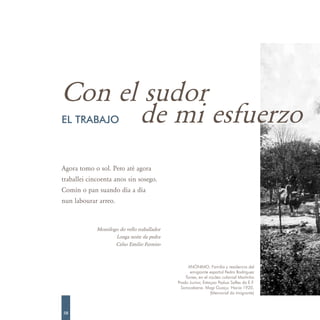 Con el sudor
      de mi esfuerzo
EL TRABAJO



Agora tomo o sol. Pero até agora
traballei cincoenta anos sin sosego.
Comín o pan suando día a día
nun labourar arreo.



             Monólogo do vello traballador
                    Longa noite da pedra
                    Celso Emilio Ferreiro



                                                   ANÓNIMO. Familia y residencia del
                                                    emigrante español Pedro Rodríguez
                                                 Torres, en el núcleo colonial Martinho
                                             Prado Junior, Estaçao Padua Salles da E.F.
                                               Sorocabana. Mogi Guaçu. Hacia 1920.
                                                                (Memorial do Imigrante)



58
 