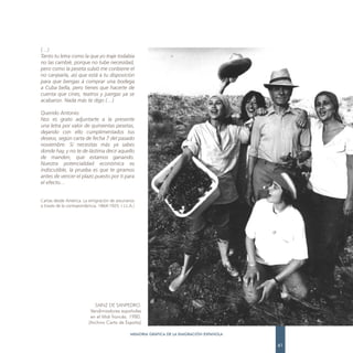 (…)
Tanto tu letra como la que yo traje todabía
no las cambié, porque no tube necesidad,
pero como la peseta subió me conbiene el
no canjearla, así que está a tu disposición
para que bengas á comprar una bodega
a Cuba bella, pero tienes que hacerte de
cuenta que cines, teatros y juergas ya se
acabaron. Nada más te digo (…)

Querido Antonio:
Nos es grato adjuntarte a la presente
una letra por valor de quinientas pesetas,
dejando con ello cumplimentados tus
deseos, según carta de fecha 7 del pasado
noviembre. Si necesitas más ya sabes
donde hay, y no te de lástima decir aquello
de manden, que estamos ganando.
Nuestra potencialidad económica es
indiscutible, la prueba es que te giramos
antes de vencer el plazo puesto por ti para
el efecto…


Cartas desde América. La emigración de asturianos
a través de la correspondencia. 1864-1925. ( J.L.A.)




                             SAINZ DE SANPEDRO.
                           Vendimiadores españoles
                           en el Midi francés. 1980.
                          (Archivo Carta de España)

                                                 MEMORIA GRÁFICA DE LA EMIGRACIÓN ESPAÑOLA

                                                                                             61
 