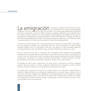 PRESENTACIÓN




               La emigración                                          constituye un poderoso movimiento que recorre
                                                                      de manera decisiva la historia de España desde
               el siglo XIX. Aún hoy, cuando ya nos hemos convertido en uno de los países preferentes en el destino
               de los flujos migratorios, en torno al millón y medio de ciudadanos españoles siguen residiendo fuera
               de nuestras fronteras, aunando a un mismo tiempo la vieja emigración y las tendencias más recientes
               que dibujan un perfil distinto, la nueva emigración, en el inicio del siglo XXI. Constituye, por ello, un
               fenómeno de indudable alcance histórico y social que ha dejado su impronta, y ciertamente de modo
               muy sobresaliente, en el rostro que hoy presenta la moderna sociedad española

               La reconstrucción de esta memoria, no responde tan sólo a un legítimo y necesario afán historiográfico
               sino que representa también una oportunidad para que nos reconozcamos en nuestra propia
               identidad colectiva. Esta, sin duda alguna, sería otra, muy distinta, sin este formidable bagaje de
               muchas generaciones que, por distintas causas, tomaron la decisión de emigrar de su tierra.

               Hay una memoria de los que se marcharon, de su trayectoria vital y también de la impagable
               contribución que prestaron tanto al desarrollo de nuestro país como a la presencia de España en el
               mundo. Y hay una memoria de los que se quedaron, de los que permanecieron en el interior del país
               y cuyas vidas – retratadas en su entorno por el genial Virxilio Vieitez – también estuvieron marcadas
               por la experiencia que supuso la partida, a veces para siempre, de sus seres queridos.

               El resultado de tantos viajes y expectativas, de tantas luchas y sufrimientos, de tantas nostalgias
               y afanes, lejos de constituir un hecho accidental o definitivamente superado en nuestro trayecto
               histórico, se halla muy presente en el capital que hoy atesoramos como país.

               La vigencia de la emigración en la España de nuestro tiempo es, por todo ello, incuestionable y la
               Exposición Memoria Gráfica de la Emigración Española quiere, en primer lugar, contribuir a dar a
               conocer en forma de imágenes esta realidad que tan descarnadamente han recogido las cámaras
               fotográficas de distintas épocas. En cada foto, en cada retrato, encontramos los rostros más visibles
               de la emigración; la dureza y también la ilusión; el desarraigo y el primer instante de lo que, incluso
               antes de partir, era ya una nueva vida.




                8
 
