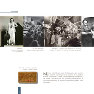 EL TRABAJO




           ANÓNIMO.                  Eduardo ARRILLAGA.              ANÓNIMO. Comercio mixto regentado por asturianos.
 Conchita Montenegro.       Maestro cooperante en Bolivia.         México DF. Hacia 1912. (Archivo “El Oriente de Asturias”)
  Actriz en Hollywood.




              Vale de la Fazenda San Martinho.
                     (Archivo Carta de España)



                                                        M     ención especial cabe hacer de las mujeres que tuvieron
                                                              que emigrar, casi siempre en el contexto de un traslado
                                                        familiar, padeciendo la doble jornada de trabajo doméstico y
                                                        del trabajo fuera de la casa. A la discriminación de género, se
                                                        unía la vulnerabilidad de la mujer emigrada que estaba fuera
                                                        de su país.




             62
 
