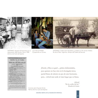 ANÓNIMO. Mujeres de temporeros en su     Juan Manuel NAVIA.              ANÓNIMO. Calesa de la Panadería y confitería La Flor de las Violetas.
alojamiento. Midi francés. Hacia 1980.   Cooperantes en Guinea.          Río de la Plata. Argentina. (Museo del Pueblo de Asturias)
(Archivo de Carta de España)




                                                       ¡Partid, y Dios os guíe!..., pobres desheredados,
                                                       para quienes no hay sitio en la hostigada tierra;
                                                       partid llenos de aliento en pos de otro horizonte,
                                                       pero... volved más tarde al viejo hogar que os llama.

                                                                                                             ¡Volved!
                                                                                             “En las orillas del Sar”
                                                                                                  Rosalía de Castro
                                  Contrato de la Fazenda Val de
                                  Palmas (Archivo Carta de España)

                                               MEMORIA GRÁFICA DE LA EMIGRACIÓN ESPAÑOLA

                                                                                                                   63
 
