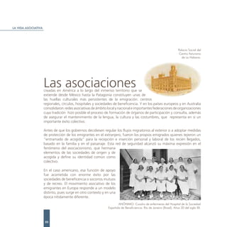 LA VIDA ASOCIATIVA




                                                                                                                     Palacio Social del
                                                                                                                      Centro Asturiano
                                                                                                                        de La Habana.




                     Las asociaciones
                     creadas en América a lo largo del inmenso territorio que se
                     extiende desde México hasta la Patagonia constituyen unas de
                     las huellas culturales más persistentes de la emigración: centros
                     regionales, círculos, hospitales y sociedades de beneficencia. Y en los países europeos y en Australia
                     consolidaron redes asociativas de ámbito local y nacional e importantes federaciones de organizaciones
                     cuya tradición hizo posible el proceso de formación de órganos de participación y consulta, además
                     de asegurar el mantenimiento de la lengua, la cultura y las costumbres, que representa en sí un
                     importante éxito colectivo.

                     Antes de que los gobiernos decidiesen regular los flujos migratorios al exterior o a adoptar medidas
                     de protección de los emigrantes en el extranjero, fueron los propios emigrados quienes tejieron un
                     “entramado de acogida” para la recepción e inserción personal y laboral de los recién llegados,
                     basado en la familia y en el paisanaje. Esta red de seguridad alcanzó su máxima expresión en el
                     fenómeno del asociacionismo, que hermana
                     elementos de las sociedades de origen y de
                     acogida y define su identidad común como
                     colectivo.

                     En el caso americano, esa función de apoyo
                     fue acometida con enorme éxito por las
                     sociedades de beneficencia o socorros mutuos
                     y de recreo. El movimiento asociativo de los
                     emigrantes en Europa responde a un modelo
                     distinto, pues surge en otro contexto y en una
                     época nítidamente diferente.
                                                                     ANÓNIMO. Cuadro de enfermeras del Hospital de la Sociedad
                                                              Española de Beneficiencia. Río de Janeiro (Brasil). Años 30 del siglo XX.



                     88
 