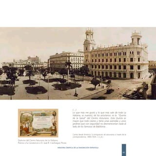 (…)
                                                          Lo que más me gustó y lo que más vale de toda La
                                                          Habana, es nuestro; de los asturianos: es la “Quinta
                                                          de la Salud” del Centro Asturiano. Esta Quinta es
                                                          mayor que todo Llanes y tiene unas avenidas y unos
                                                          jardines que con seguridad no desmerecerían nada al
                                                          lado de los famosos de Babilonia…


                                                          Cartas desde América. La emigración de asturianos a través de la
                                                          correspondencia. 1864-1925. ( J.L.A.)
Diploma del Centro Asturiano de La Habana.
Premio a la Constancia a D. José R. Cienfuegos Flores.

                                           MEMORIA GRÁFICA DE LA EMIGRACIÓN ESPAÑOLA

                                                                                                                      91
 