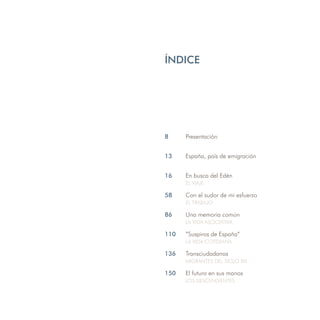 ÍNDICE




8     Presentación


13    España, país de emigración


16    En busca del Edén
      EL VIAJE

58    Con el sudor de mi esfuerzo
      EL TRABAJO

86    Una memoria común
      LA VIDA ASOCIATIVA

110   ”Suspiros de España”
      LA VIDA COTIDIANA

136   Transciudadanos
      MIGRANTES DEL SIGLO XXI

150   El futuro en sus manos
      LOS DESCENDIENTES
 