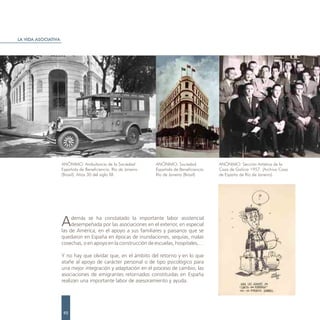 LA VIDA ASOCIATIVA




                     ANÓNIMO. Ambulancia de la Sociedad          ANÓNIMO. Sociedad            ANÓNIMO. Sección Artística de la
                     Española de Beneficiencia. Río de Janeiro   Española de Beneficiencia.   Casa de Galicia 1957. (Archivo Casa
                     (Brasil). Años 30 del siglo XX.             Río de Janeiro (Brasil)      de España de Río de Janeiro).




                     A    demás se ha constatado la importante labor asistencial
                          desempeñada por las asociaciones en el exterior, en especial
                     las de América, en el apoyo a sus familiares y paisanos que se
                     quedaron en España en épocas de inundaciones, sequías, malas
                     cosechas, o en apoyo en la construcción de escuelas, hospitales,…

                     Y no hay que olvidar que, en el ámbito del retorno y en lo que
                     atañe al apoyo de carácter personal o de tipo psicológico para
                     una mejor integración y adaptación en el proceso de cambio, las
                     asociaciones de emigrantes retornados constituidas en España
                     realizan una importante labor de asesoramiento y ayuda.




                      92
 