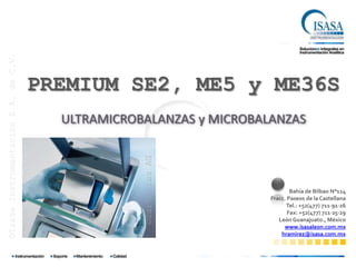 ©Isasa Instrumentación S.A. de C.V.




                                      PREMIUM SE2, ME5 y ME36S
                                        ULTRAMICROBALANZAS y MICROBALANZAS

                                                   ©Sartorius AG



                                                                             Bahía de Bilbao N°114
                                                                     Fracc. Paseos de la Castellana
                                                                           Tel.: +52(477) 711∙91∙26
                                                                            Fax: +52(477) 711∙25∙29
                                                                        León Guanajuato., México
                                                                          www.isasaleon.com.mx
                                                                         hramirez@isasa.com.mx
 