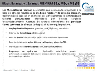 Ultra- Balanzas y Balanzas PREMIUM SE2, ME5 y ME36S
       Las Microbalanzas Premium de cumplen con las más altas exigencias a la
       hora de obtener resultados de medición rápidos y de extrema precisión.
       Recubrimiento especial en el interior del vidrio garantiza la eliminación de
©Isasa Instrumentación S.A. de C.V.




       factores     perturbadores      provocados      por    objetos      cargados
       electrostáticamente. Abertura de grandes dimensiones del protector
       contra corrientes de aire que se desplaza hacia cualquier posición.
                                      *   Display de cristal liquido de gran contraste, dígitos 15 mm altura.

                                      *   Interfaz de datos RS232-c bidireccional

                                      *   Función SQmin: visualización de la cantidad mínima de muestra

                                      *   Función totalmente automática de calibración y ajuste isoCAL

                                      *   Introducción de identificadores de muestra alfanuméricos

                                      *   Programas de aplicación : Evaluación estadística, pesaje
                                          diferencial, corrección del empuje ascensorial del aire, determinación       Bahía de Bilbao N°114
                                          de la densidad del aire.                                             Fracc. Paseos de la Castellana
                                                                                                                         Tel.: +52(477) 711∙91∙26
                                                                                                                          Fax: +52(477) 711∙25∙29
                                                                                                                       León Guanajuato., México
                                                                                                                         www.isasaleon.com.mx
                                                                                                                        hramirez@isasa.com.mx
 