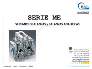 SERIE ME
©Isasa Instrumentación S.A. de C.V.




                                      SEMIMICROBALANZAS y BALANZAS ANALITICAS


                                                 ©Sartorius AG




                                                                              Bahía de Bilbao N°114
                                                                      Fracc. Paseos de la Castellana
                                                                            Tel.: +52(477) 711∙91∙26
                                                                             Fax: +52(477) 711∙25∙29
                                                                         León Guanajuato., México
                                                                           www.isasaleon.com.mx
                                                                          hramirez@isasa.com.mx
 