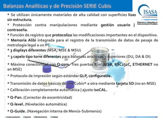 Balanzas Analíticas y de Precisión SERIE Cubis
                                      * Se utilizan únicamente materiales de alta calidad con superficies lisas
                                      sin estructura.
                                      * Protección contra manipulaciones mediante gestión usuario |
©Isasa Instrumentación S.A. de C.V.




                                      contraseña.
                                      * Función de registro que protocoliza las modificaciones importantes en el dispositivo.
                                      * Memoria Alibi integrada para el registro de la transmisión de datos de pesaje de
                                      metrología legal a un PC.
                                      * 3 displays diferentes (MSA, MSE & MSU)
                                      * 3 capelo tipo torre diferentes para balanzas analíticas y superiores (DU, DA & DI)




                                                                                                           ©Sartorius AG
                                      * Máxima conectividad con Q-com. Tres puertos fijos (USB, RSC232C, ETHERNET no
                                      en MSE)
                                      * Protocolo de impresión según estándar GLP, configurable.
                                      * Transmisión de datos básicos de una Cubis® a otra mediante tarjeta SD (no en MSE)
                                      * Calibración completamente automática | ajuste isoCAL.
                                      * Q-Pan. (Corrector de excentricidad)
                                      * Q-level. (Nivelación automática)
                                      * Q-Guide. (Navegación interna de Menús-Submenús)
 