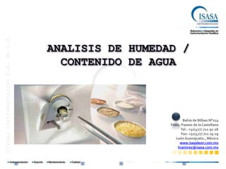 ©Isasa Instrumentación S.A. de C.V.




                                            ANALISIS DE HUMEDAD /
                                              CONTENIDO DE AGUA


                                      ©Sartorius AG


                                                                      Bahía de Bilbao N°114
                                                              Fracc. Paseos de la Castellana
                                                                    Tel.: +52(477) 711∙91∙26
                                                                     Fax: +52(477) 711∙25∙29
                                                                 León Guanajuato., México
                                                                   www.isasaleon.com.mx
                                                                  hramirez@isasa.com.mx
 