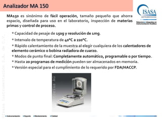 Analizador MA 150
                                      MA150 es sinónimo de fácil operación, tamaño pequeño que ahorra
                                      espacio, diseñada para uso en el laboratorio, inspección de materias
                                      primas y control de proceso.
                                        * Capacidad de pesaje de 150g y resolución de 1mg.
©Isasa Instrumentación S.A. de C.V.




                                        * Intervalo de temperatura de 40°C a 220°C.
                                        * Rápido calentamiento de la muestra al elegir cualquiera de los calentadores de
                                        elemento cerámico o bobina radiadora de cuarzo.
                                        * Modos de punto final: Completamente automático, programable o por tiempo.
                                        * Hasta 20 programas de medición pueden ser almacenados en memoria.
                                        * Versión especial para el cumplimiento de lo requerido por FDA/HACCP.
                                                              ©Sartorius AG
 