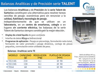 Balanzas Analíticas y de Precisión serie TALENT
                            Las balanzas Analíticas y de Precisión de la serie Talent de
                            Sartorius constituyen una alternativa para resolver tareas
©Isasa Instrumentación S.A. de C.V.




                            sencillas de pesaje: económicas pero sin renunciar a la
                            calidad, fiabilidad y tecnología de pesaje.
                            Independientemente de que se utilicen en un




                                                                                                                                           ©Sartorius AG
                            laboratorio, en un centro de enseñanza, colegio o en
                            lugares sin corriente eléctrica; las balanzas de la serie
                            Talent de Sartorius siempre constituyen la mejor elección.
*                                     Display de cristal liquido de gran contraste
*                                     Interfaz de datos RS232-c bidireccional
*                                     Programas de aplicación : Pesaje en porcentaje, formulación neto-total,
                                      formación de valor promedio | pesaje dinámico, contaje de piezas
                                      pequeñas, conmutación entre unidades de peso.

                                        Balanzas Analíticas serie TE
                                                                                                                        Bahía de Bilbao N°114
                                         MODELO CAPACIDAD RESOLUCION                 PLATILLO DE PESADA         Fracc. Paseos de la Castellana
                                                   [g]       [mg]                           [mm]                      Tel.: +52(477) 711∙91∙26
                                         TE214S    210        0,1                           Ø 90                       Fax: +52(477) 711∙25∙29
                                                                                                                   León Guanajuato., México
                                         TE124S    120        0,1                           Ø 90                     www.isasaleon.com.mx
                                         TE64       60        0,1                           Ø 90                    hramirez@isasa.com.mx
 