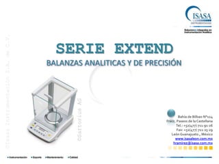 ©Isasa Instrumentación S.A. de C.V.




                                        SERIE EXTEND
                                      BALANZAS ANALITICAS Y DE PRECISIÓN
                                             ©Sartorius AG




                                                                            Bahía de Bilbao N°114
                                                                    Fracc. Paseos de la Castellana
                                                                          Tel.: +52(477) 711∙91∙26
                                                                           Fax: +52(477) 711∙25∙29
                                                                       León Guanajuato., México
                                                                         www.isasaleon.com.mx
                                                                        hramirez@isasa.com.mx
 