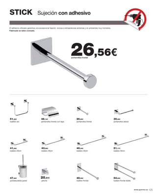 Sujeción con adhesivoSTICK
El adhesivo utilizado garantiza una excepcional ﬁjación, incluso a temperaturas extremas y en ambientes muy húmedos.
Fabricado en latón cromado.
toallero aro portarrollos frontal con tapa portarrollos frontal portarrollos lateral
portaescobilla pared toallero frontalpercha toallero frontal doble
toallero 20cm toallero 30cm toallero 40cm toallero 50cm
portarrollos frontal
26,56€
51,22€ 48,14€ 26,56€ 39,48€
47,68€ 48,09€ 54,24€
41,94€ 43,99€ 46,04€ 51,17€
20,41€
www.gamma.es 125
 