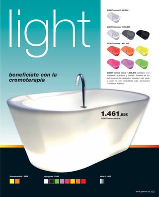 light LIGHT bañera desde 1.355,20€ polietileno con
diferentes acabados y colores. Sistema de luz
led opcional (los acabados: standard, high gloss
y silver no son compatibles para iluminación)
175x85cm, Al 60cm.
LIGHT standard 1.355,20€
LIGHT colores 1.461,68€
LIGHT neutral 1.461,68€
LIGHT bañera desde 1.355,20€ polietileno con
diferentes acabados y colores. Sistema de luz
led opcional (los acabados: standard, high gloss
y silver no son compatibles para iluminación)
175x85cm, Al 60cm.
ﬂuorescentes 1.694€ high gloss 3.146€ silver 3.146€
LIGHT bañera neutral
1.461,68€
benefíciate con la
cromoterapia
www.gamma.es 135www.gamma.es 135
 