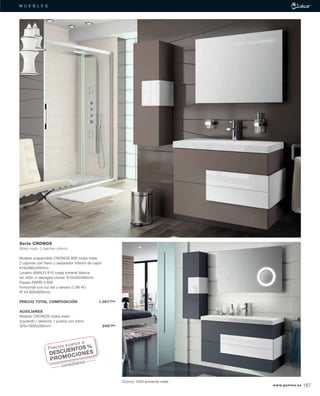 M U E B L E SM U E B L E S
Cronos 1000 antracita mate
Serie CRONOS
Moka mate, 2 cajones uñeros
Mueble suspendido CRONOS 800 moka mate
2 cajones con freno y separador inferior de cajón
816x560x450mm.
Lavabo AMALFI 810 carga mineral blanca
sin sifón ni desagüe clicker. 810x50x460mm.
Espejo PARÍS II 800
horizontal con luz led y sensor (1,68 W.)
IP 44 800x600mm.
PRECIO TOTAL COMPOSICIÓN 1.057’54€
AUXILIARES
Módulo CRONOS moka mate
izquierdo / derecho 1 puerta con freno
325x1000x260mm. 249’26€
Precios sujetos a:
DESCUENTOS %
PROMOCIONES
consúltanos
www.gamma.es 167
 