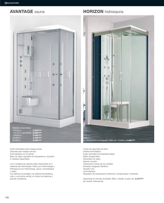6 jets orientables para masaje dorsal
Cascada para masaje cervical
Cromoterapia con 6 colores
Baño de vapor regulable en temperatura y duración
5 medidas disponibles
Los 5 modelos de cabinas están disponibles en 2
sistemas de hidromasaje: Hidro (con hidromasaje) o
Hidrosauna (con hidromasaje, sauna, cromoterapia
y radio).
Las cabinas se entregan con grifería termostática,
cojín y una ducha cenital, en todos los sistemas y
puertas correderas.
Hidrosauna con acabado zaﬁro de 110x80cm 3.496’90€
Cristal de seguridad de 8mm
Grifería termostática
6 jets verticales brumizantes/masaje
Rádio programable
Generador de vapor
Asiento incluido
Tratamiento antical de los cristales
Rociador integrado 30x30cm
Teclado LCD
Cromoterapia
Regulador de temperatura multiclima y temporizador 4 estantes
Disponible en formato de 90x90, R90 y 120x90. A partir de 3.012’90€
(en versión hidrosauna).
AVANTAGE sauna HORIZON hidrosauna
Medidas disponibles:
120x80cm 2.528’90€
110x70cm asimétrica 2.528’90€
100x80cm 2.492’60€
90x90cm 2.468’40€
80x80cm 2.456’30€
198
 