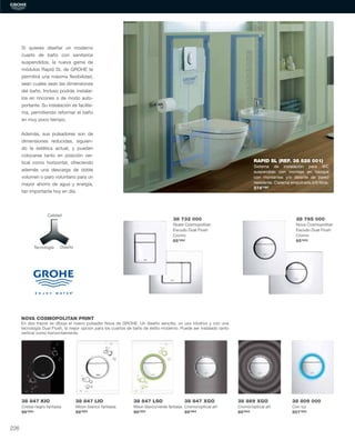 Calidad
Tecnología Diseño
NOVA COSMOPOLITAN PRINT
En dos trazos se dibuja el nuevo pulsador Nova de GROHE. Un diseño sencillo, un uso intuitivo y con una
tecnología Dual Flush, la mejor opción para los cuartos de baño de estilo moderno. Puede ser instalado tanto
vertical como horizontalmente.
38 847 KIO
Cristal negro fantasía
99’95€
38 847 LIO
Moon blanco fantasía
99’95€
38 732 000
Skate Cosmopolitan
Escudo Dual Flush
Cromo
65’28€
38 765 000
Nova Cosmopolitan
Escudo Dual Flush
Cromo
65’65€
RAPID SL (REF. 38 528 001)
Sistema de instalación para WC
suspendido con montaje en tabique
con montantes y/o delante de pared
resistente. Cisterna empotrada 6/9 litros.
274’19€
38 847 LSO
Moon blanco/verde fantasía
99’95€
38 847 XGO
Cromo/optical art
99’95€
38 869 XGO
Cromo/optical art
89’60€
38 809 000
Con luz
507’66€
Si quieres diseñar un moderno
cuarto de baño con sanitarios
suspendidos, la nueva gama de
módulos Rapid SL de GROHE te
permitirá una máxima ﬂexibilidad,
sean cuales sean las dimensiones
del baño. Incluso podrás instalar-
los en rincones o de modo auto-
portante. Su instalación es facilísi-
ma, permitiendo reformar el baño
en muy poco tiempo.
Además, sus pulsadores son de
dimensiones reducidas, siguien-
do la estética actual, y pueden
colocarse tanto en posición ver-
tical como horizontal, ofreciendo
además una descarga de doble
volumen o paro voluntario para un
mayor ahorro de agua y energía,
tan importante hoy en día.
226
 